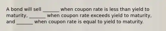 A bond will sell _______ when coupon rate is less than yield to maturity, _______ when coupon rate exceeds yield to maturity, and _______ when coupon rate is equal to yield to maturity.