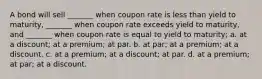 A bond will sell _______ when coupon rate is less than yield to maturity, _______ when coupon rate exceeds yield to maturity, and _______ when coupon rate is equal to yield to maturity; a. at a discount; at a premium; at par. b. at par; at a premium; at a discount. c. at a premium; at a discount; at par. d. at a premium; at par; at a discount.