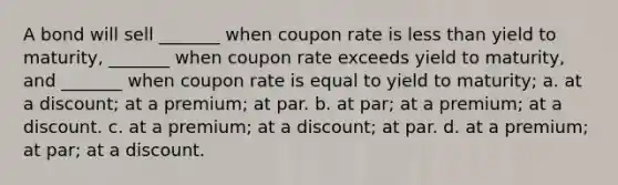 A bond will sell _______ when coupon rate is <a href='https://www.questionai.com/knowledge/k7BtlYpAMX-less-than' class='anchor-knowledge'>less than</a> yield to maturity, _______ when coupon rate exceeds yield to maturity, and _______ when coupon rate is equal to yield to maturity; a. at a discount; at a premium; at par. b. at par; at a premium; at a discount. c. at a premium; at a discount; at par. d. at a premium; at par; at a discount.