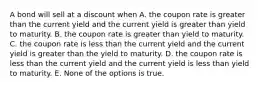 A bond will sell at a discount when A. the coupon rate is greater than the current yield and the current yield is greater than yield to maturity. B. the coupon rate is greater than yield to maturity. C. the coupon rate is less than the current yield and the current yield is greater than the yield to maturity. D. the coupon rate is less than the current yield and the current yield is less than yield to maturity. E. None of the options is true.