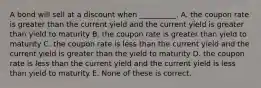 A bond will sell at a discount when __________. A. the coupon rate is greater than the current yield and the current yield is greater than yield to maturity B. the coupon rate is greater than yield to maturity C. the coupon rate is less than the current yield and the current yield is greater than the yield to maturity D. the coupon rate is less than the current yield and the current yield is less than yield to maturity E. None of these is correct.