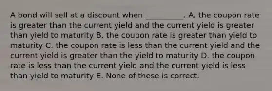 A bond will sell at a discount when __________. A. the coupon rate is greater than the current yield and the current yield is greater than yield to maturity B. the coupon rate is greater than yield to maturity C. the coupon rate is less than the current yield and the current yield is greater than the yield to maturity D. the coupon rate is less than the current yield and the current yield is less than yield to maturity E. None of these is correct.