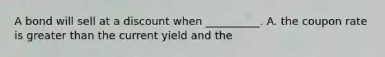 A bond will sell at a discount when __________. A. the coupon rate is greater than the current yield and the