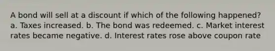 A bond will sell at a discount if which of the following happened? a. Taxes increased. b. The bond was redeemed. c. Market interest rates became negative. d. Interest rates rose above coupon rate