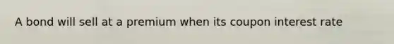 A bond will sell at a premium when its coupon interest rate