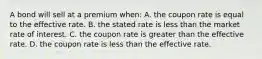 A bond will sell at a premium​ when: A. the coupon rate is equal to the effective rate. B. the stated rate is less than the market rate of interest. C. the coupon rate is greater than the effective rate. D. the coupon rate is less than the effective rate.