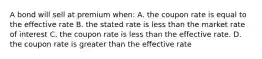 A bond will sell at premium when: A. the coupon rate is equal to the effective rate B. the stated rate is less than the market rate of interest C. the coupon rate is less than the effective rate. D. the coupon rate is greater than the effective rate