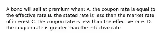 A bond will sell at premium when: A. the coupon rate is equal to the effective rate B. the stated rate is less than the market rate of interest C. the coupon rate is less than the effective rate. D. the coupon rate is greater than the effective rate