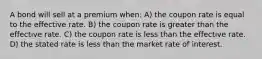 A bond will sell at a premium when: A) the coupon rate is equal to the effective rate. B) the coupon rate is greater than the effective rate. C) the coupon rate is less than the effective rate. D) the stated rate is less than the market rate of interest.