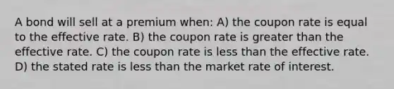 A bond will sell at a premium when: A) the coupon rate is equal to the effective rate. B) the coupon rate is greater than the effective rate. C) the coupon rate is less than the effective rate. D) the stated rate is less than the market rate of interest.