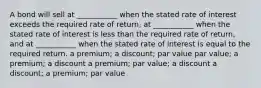 A bond will sell at ___________ when the stated rate of interest exceeds the required rate of return, at ___________ when the stated rate of interest is less than the required rate of return, and at ___________ when the stated rate of interest is equal to the required return. a premium; a discount; par value par value; a premium; a discount a premium; par value; a discount a discount; a premium; par value