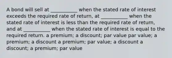 A bond will sell at ___________ when the stated rate of interest exceeds the required rate of return, at ___________ when the stated rate of interest is less than the required rate of return, and at ___________ when the stated rate of interest is equal to the required return. a premium; a discount; par value par value; a premium; a discount a premium; par value; a discount a discount; a premium; par value