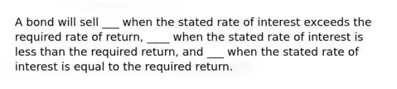 A bond will sell ___ when the stated rate of interest exceeds the required rate of return, ____ when the stated rate of interest is less than the required return, and ___ when the stated rate of interest is equal to the required return.