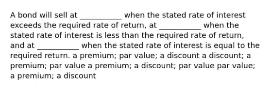 A bond will sell at ___________ when the stated rate of interest exceeds the required rate of return, at ___________ when the stated rate of interest is less than the required rate of return, and at ___________ when the stated rate of interest is equal to the required return. a premium; par value; a discount a discount; a premium; par value a premium; a discount; par value par value; a premium; a discount