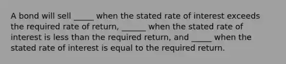 A bond will sell _____ when the stated rate of interest exceeds the required rate of return, ______ when the stated rate of interest is less than the required return, and _____ when the stated rate of interest is equal to the required return.