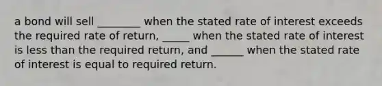 a bond will sell ________ when the stated rate of interest exceeds the required rate of return, _____ when the stated rate of interest is less than the required return, and ______ when the stated rate of interest is equal to required return.