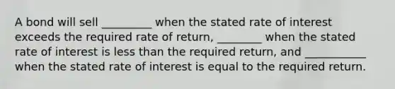 A bond will sell _________ when the stated rate of interest exceeds the required rate of return, ________ when the stated rate of interest is less than the required return, and ___________ when the stated rate of interest is equal to the required return.