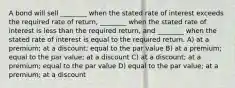 A bond will sell ________ when the stated rate of interest exceeds the required rate of return, ________ when the stated rate of interest is less than the required return, and ________ when the stated rate of interest is equal to the required return. A) at a premium; at a discount; equal to the par value B) at a premium; equal to the par value; at a discount C) at a discount; at a premium; equal to the par value D) equal to the par value; at a premium; at a discount