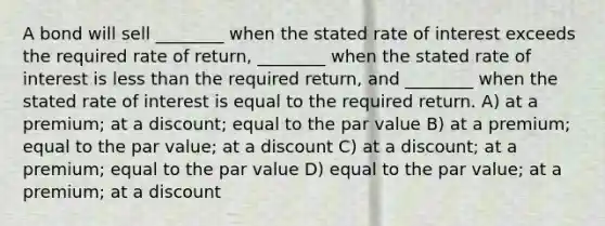 A bond will sell ________ when the stated rate of interest exceeds the required rate of return, ________ when the stated rate of interest is less than the required return, and ________ when the stated rate of interest is equal to the required return. A) at a premium; at a discount; equal to the par value B) at a premium; equal to the par value; at a discount C) at a discount; at a premium; equal to the par value D) equal to the par value; at a premium; at a discount