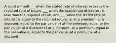 A bond will sell ___ when the stated rate of interest exceeds the required rate of return, ___ when the stated rate of interest is less than the required return, and ___ when the stated rate of interest is equal to the required return. a) at a premium; at a discount; equal to the par value b) at the premium; equal to the par value; at a discount c) at a discount; at a premium; equal to the par value d) equal to the par value; at a premium; at a discount