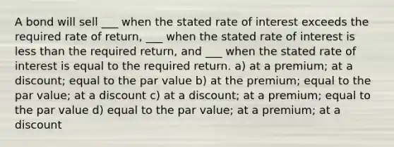 A bond will sell ___ when the stated rate of interest exceeds the required rate of return, ___ when the stated rate of interest is less than the required return, and ___ when the stated rate of interest is equal to the required return. a) at a premium; at a discount; equal to the par value b) at the premium; equal to the par value; at a discount c) at a discount; at a premium; equal to the par value d) equal to the par value; at a premium; at a discount