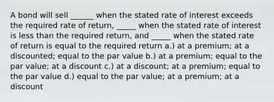 A bond will sell ______ when the stated rate of interest exceeds the required rate of return, _____ when the stated rate of interest is less than the required return, and _____ when the stated rate of return is equal to the required return a.) at a premium; at a discounted; equal to the par value b.) at a premium; equal to the par value; at a discount c.) at a discount; at a premium; equal to the par value d.) equal to the par value; at a premium; at a discount