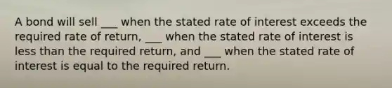 A bond will sell ___ when the stated rate of interest exceeds the required rate of return, ___ when the stated rate of interest is less than the required return, and ___ when the stated rate of interest is equal to the required return.