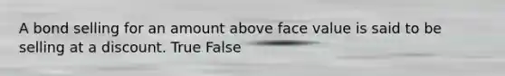 A bond selling for an amount above face value is said to be selling at a discount. True False