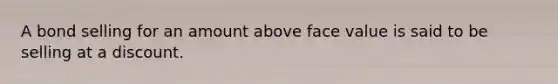 A bond selling for an amount above face value is said to be selling at a discount.