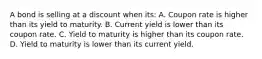 A bond is selling at a discount when its: A. Coupon rate is higher than its yield to maturity. B. Current yield is lower than its coupon rate. C. Yield to maturity is higher than its coupon rate. D. Yield to maturity is lower than its current yield.