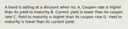 A bond is selling at a discount when its: A. Coupon rate is higher than its yield to maturity B. Current yield is lower than its coupon rate C. Yield to maturity is higher than its coupon rate D. Yield to maturity is lower than its current yield