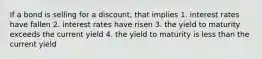 If a bond is selling for a discount, that implies 1. interest rates have fallen 2. interest rates have risen 3. the yield to maturity exceeds the current yield 4. the yield to maturity is less than the current yield