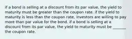 if a bond is selling at a discount from its par value, the yield to maturity must be greater than the coupon rate. if the yield to maturity is less than the coupon rate, investors are willing to pay more than par value for the bond. if a bond is selling at a discount from its par value, the yield to maturity must be _______ the coupon rate.