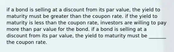 if a bond is selling at a discount from its par value, the yield to maturity must be greater than the coupon rate. if the yield to maturity is less than the coupon rate, investors are willing to pay more than par value for the bond. if a bond is selling at a discount from its par value, the yield to maturity must be _______ the coupon rate.