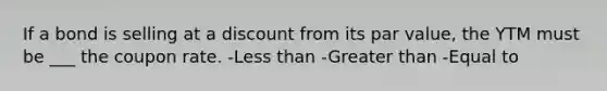 If a bond is selling at a discount from its par value, the YTM must be ___ the coupon rate. -Less than -Greater than -Equal to