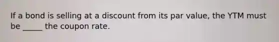 If a bond is selling at a discount from its par value, the YTM must be _____ the coupon rate.