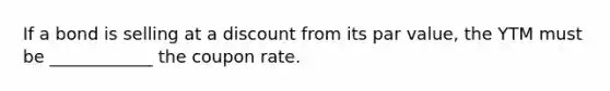 If a bond is selling at a discount from its par value, the YTM must be ____________ the coupon rate.