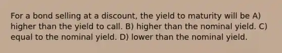 For a bond selling at a discount, the yield to maturity will be A) higher than the yield to call. B) higher than the nominal yield. C) equal to the nominal yield. D) lower than the nominal yield.