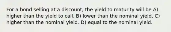 For a bond selling at a discount, the yield to maturity will be A) higher than the yield to call. B) lower than the nominal yield. C) higher than the nominal yield. D) equal to the nominal yield.