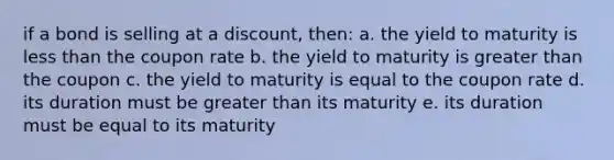 if a bond is selling at a discount, then: a. the yield to maturity is less than the coupon rate b. the yield to maturity is greater than the coupon c. the yield to maturity is equal to the coupon rate d. its duration must be greater than its maturity e. its duration must be equal to its maturity