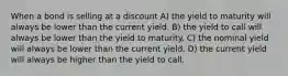 When a bond is selling at a discount A) the yield to maturity will always be lower than the current yield. B) the yield to call will always be lower than the yield to maturity. C) the nominal yield will always be lower than the current yield. D) the current yield will always be higher than the yield to call.