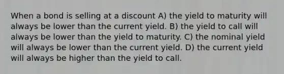 When a bond is selling at a discount A) the yield to maturity will always be lower than the current yield. B) the yield to call will always be lower than the yield to maturity. C) the nominal yield will always be lower than the current yield. D) the current yield will always be higher than the yield to call.