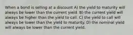 When a bond is selling at a discount A) the yield to maturity will always be lower than the current yield. B) the current yield will always be higher than the yield to call. C) the yield to call will always be lower than the yield to maturity. D) the nominal yield will always be lower than the current yield.