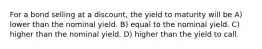 For a bond selling at a discount, the yield to maturity will be A) lower than the nominal yield. B) equal to the nominal yield. C) higher than the nominal yield. D) higher than the yield to call.