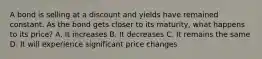 A bond is selling at a discount and yields have remained constant. As the bond gets closer to its maturity, what happens to its price? A. It increases B. It decreases C. It remains the same D. It will experience significant price changes