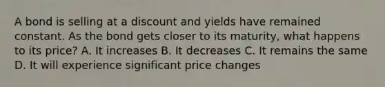 A bond is selling at a discount and yields have remained constant. As the bond gets closer to its maturity, what happens to its price? A. It increases B. It decreases C. It remains the same D. It will experience significant price changes