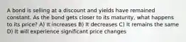 A bond is selling at a discount and yields have remained constant. As the bond gets closer to its maturity, what happens to its price? A) It increases B) It decreases C) It remains the same D) It will experience significant price changes