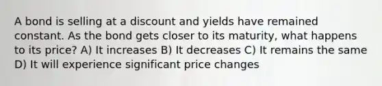 A bond is selling at a discount and yields have remained constant. As the bond gets closer to its maturity, what happens to its price? A) It increases B) It decreases C) It remains the same D) It will experience significant price changes