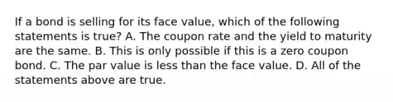 If a bond is selling for its face​ value, which of the following statements is​ true? A. The coupon rate and the yield to maturity are the same. B. This is only possible if this is a zero coupon bond. C. The par value is less than the face value. D. All of the statements above are true.