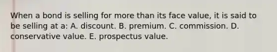 When a bond is selling for more than its face value, it is said to be selling at a: A. discount. B. premium. C. commission. D. conservative value. E. prospectus value.